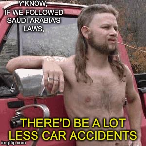 I don't need to explain this, right?  | Y'KNOW, IF WE FOLLOWED SAUDI ARABIA'S LAWS, THERE'D BE A LOT LESS CAR ACCIDENTS | image tagged in almost redneck | made w/ Imgflip meme maker