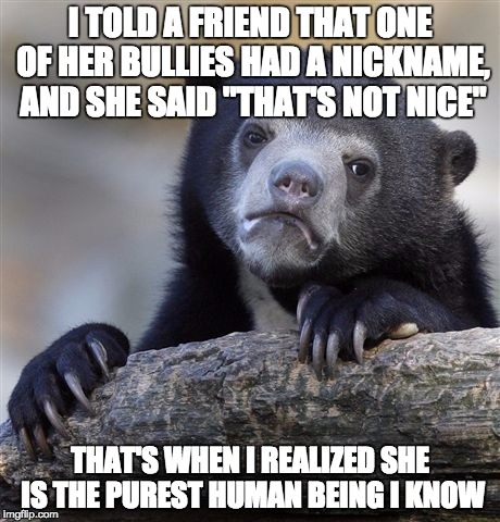 She is the best | I TOLD A FRIEND THAT ONE OF HER BULLIES HAD A NICKNAME, AND SHE SAID "THAT'S NOT NICE"; THAT'S WHEN I REALIZED SHE IS THE PUREST HUMAN BEING I KNOW | image tagged in memes,confession bear,bullying,nickname,pure,faith in humanity | made w/ Imgflip meme maker
