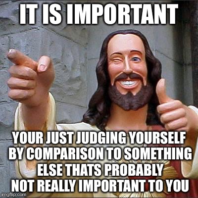 Jesus | IT IS IMPORTANT YOUR JUST JUDGING YOURSELF BY COMPARISON TO SOMETHING ELSE THATS PROBABLY NOT REALLY IMPORTANT TO YOU | image tagged in jesus | made w/ Imgflip meme maker