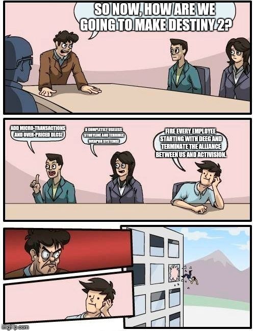 Bungie HQ | SO NOW, HOW ARE WE GOING TO MAKE DESTINY 2? ADD MICRO-TRANSACTIONS AND OVER-PRICED DLCS! A COMPLETELY USELESS STORYLINE AND TERRIBLE WEAPON SYSTEMS! FIRE EVERY EMPLOYEE STARTING WITH DEEG AND TERMINATE THE ALLIANCE BETWEEN US AND ACTIVISION. | image tagged in memes,boardroom meeting suggestion | made w/ Imgflip meme maker