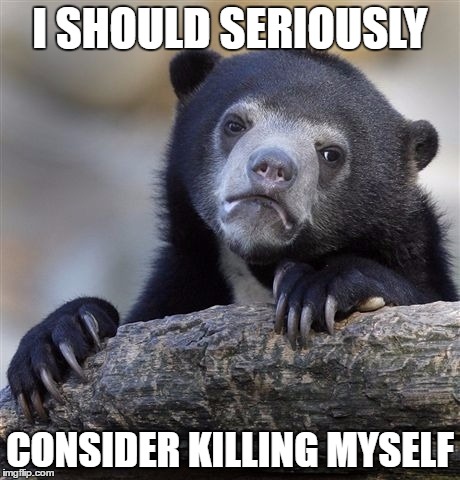 Confession Bear Meme | I SHOULD SERIOUSLY; CONSIDER KILLING MYSELF | image tagged in memes,confession bear | made w/ Imgflip meme maker