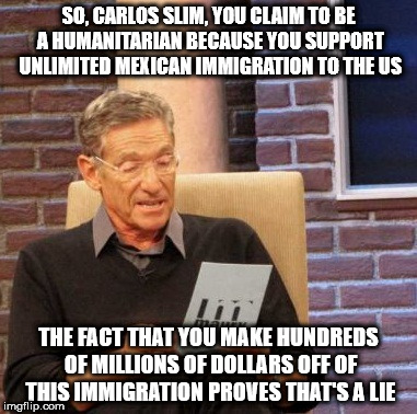Maury Lie Detector | SO, CARLOS SLIM, YOU CLAIM TO BE A HUMANITARIAN BECAUSE YOU SUPPORT UNLIMITED MEXICAN IMMIGRATION TO THE US; THE FACT THAT YOU MAKE HUNDREDS OF MILLIONS OF DOLLARS OFF OF THIS IMMIGRATION PROVES THAT'S A LIE | image tagged in memes,maury lie detector | made w/ Imgflip meme maker