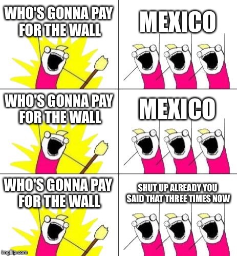 Breaking News: Trump Denied, wants to quit presidency, denied again by Supreme Court. | WHO'S GONNA PAY FOR THE WALL; MEXICO; WHO'S GONNA PAY FOR THE WALL; MEXICO; WHO'S GONNA PAY FOR THE WALL; SHUT UP ALREADY YOU SAID THAT THREE TIMES NOW | image tagged in memes,what do we want 3 | made w/ Imgflip meme maker
