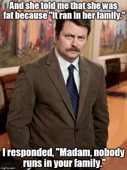 He tells it like it is. | And she told me that she was fat because "it ran in her family."; I responded, "Madam, nobody runs in your family." | image tagged in ron swanson,memes,meme | made w/ Imgflip meme maker