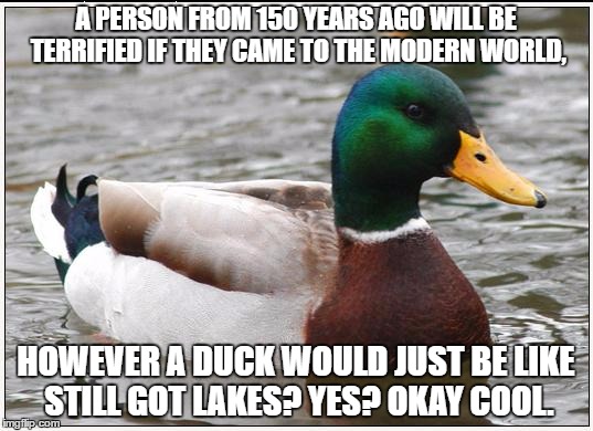 Actual Advice Mallard | A PERSON FROM 150 YEARS AGO WILL BE TERRIFIED IF THEY CAME TO THE MODERN WORLD, HOWEVER A DUCK WOULD JUST BE LIKE STILL GOT LAKES? YES? OKAY COOL. | image tagged in memes,actual advice mallard | made w/ Imgflip meme maker