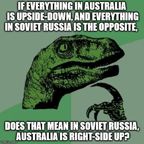 Food for thought... | IF EVERYTHING IN AUSTRALIA IS UPSIDE-DOWN, AND EVERYTHING IN SOVIET RUSSIA IS THE OPPOSITE, DOES THAT MEAN IN SOVIET RUSSIA, AUSTRALIA IS RIGHT-SIDE UP? | image tagged in memes,philosoraptor,in soviet russia,soviet russia,russia,australia | made w/ Imgflip meme maker