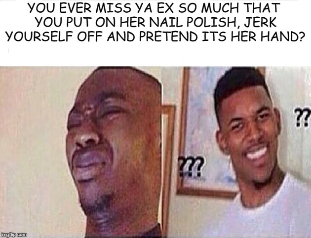 After a month of being a single | YOU EVER MISS YA EX SO MUCH THAT YOU PUT ON HER NAIL POLISH, JERK YOURSELF OFF AND PRETEND ITS HER HAND? | image tagged in memes | made w/ Imgflip meme maker