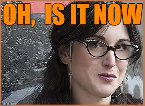 feminist Zeisler | OH,  IS IT NOW | image tagged in feminist zeisler | made w/ Imgflip meme maker