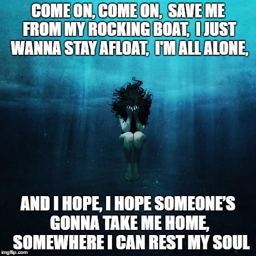 Drowning, alone | COME ON, COME ON, 
SAVE ME FROM MY ROCKING BOAT, 
I JUST WANNA STAY AFLOAT, 
I'M ALL ALONE, AND I HOPE, I HOPE SOMEONE’S GONNA TAKE ME HOME, 
SOMEWHERE I CAN REST MY SOUL | image tagged in drowning,major lazer,cold water,depression,lonely,alone | made w/ Imgflip meme maker