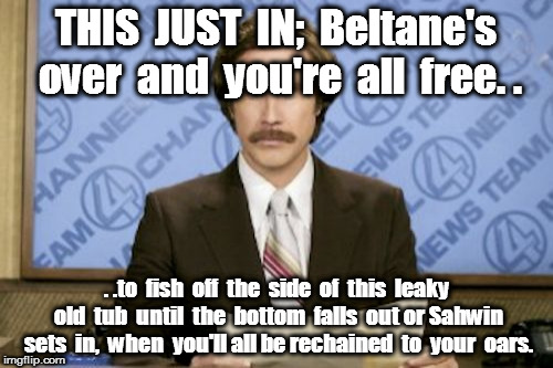 Ron Burgundy | THIS  JUST  IN;  Beltane's over  and  you're  all  free. . . .to  fish  off  the  side  of  this  leaky old  tub  until  the  bottom  falls  out or Sahwin sets  in,  when  you'll all be rechained  to  your  oars. | image tagged in memes,ron burgundy | made w/ Imgflip meme maker