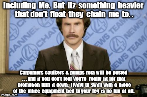 Ron Burgundy Meme | Including  Me.  But  itz  something  heavier that don't  float  they  chain  me  to. . Carpenters  caulkers  &  pumps  rota  will  be  posted . . . and  if  you  don't  feel  you're   really  fit  for  that  promotion  turn  it  down.  Trying  to  swim  with  a  piece  of  the  office  equipment  tied  to your  leg  is  no  fun  at  all. | image tagged in memes,ron burgundy | made w/ Imgflip meme maker
