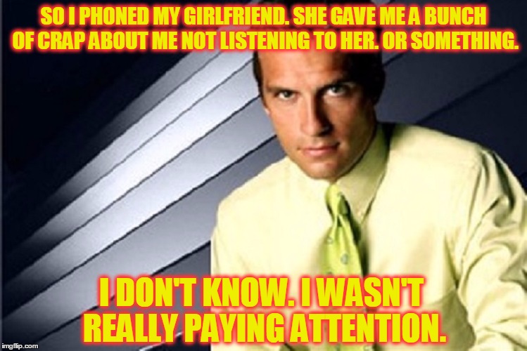 I'm Here For You, Girl | SO I PHONED MY GIRLFRIEND. SHE GAVE ME A BUNCH OF CRAP ABOUT ME NOT LISTENING TO HER. OR SOMETHING. I DON'T KNOW. I WASN'T REALLY PAYING ATTENTION. | image tagged in meme,funny,men and women,communication,huh | made w/ Imgflip meme maker