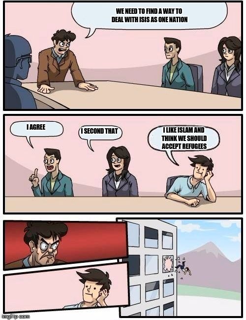 Boardroom Meeting Suggestion | WE NEED TO FIND A WAY TO DEAL WITH ISIS AS ONE NATION; I AGREE; I SECOND THAT; I LIKE ISLAM AND THINK WE SHOULD ACCEPT REFUGEES | image tagged in memes,boardroom meeting suggestion | made w/ Imgflip meme maker