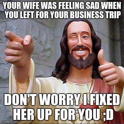 Buddy Christ Meme | YOUR WIFE WAS FEELING SAD WHEN YOU LEFT FOR YOUR BUSINESS TRIP; DON'T WORRY I FIXED HER UP FOR YOU ;D | image tagged in memes,buddy christ | made w/ Imgflip meme maker