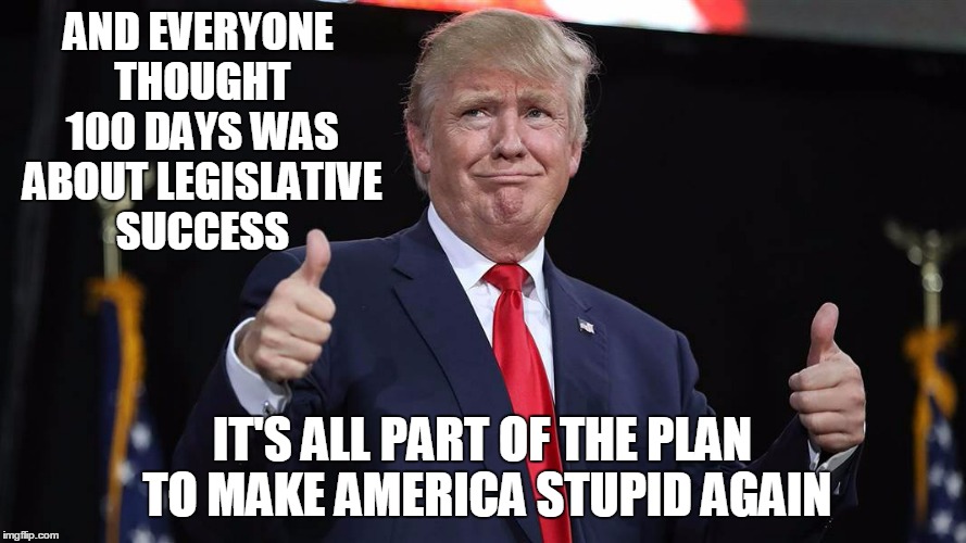 AND EVERYONE THOUGHT 100 DAYS WAS ABOUT LEGISLATIVE SUCCESS IT'S ALL PART OF THE PLAN TO MAKE AMERICA STUPID AGAIN | made w/ Imgflip meme maker