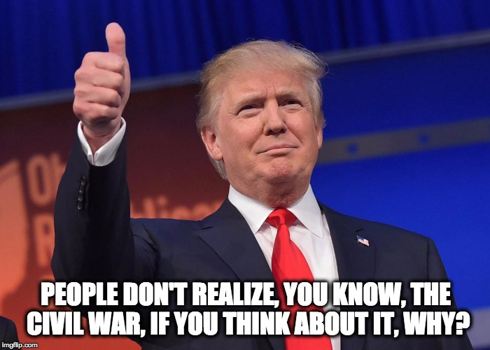PEOPLE DON'T REALIZE, YOU KNOW, THE CIVIL WAR, IF YOU THINK ABOUT IT, WHY? | image tagged in trump quotes | made w/ Imgflip meme maker