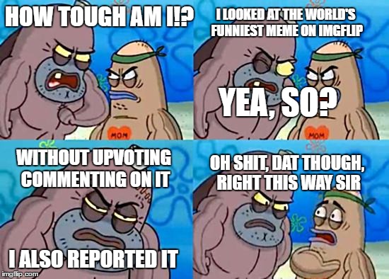 LMAO | HOW TOUGH AM I!? I LOOKED AT THE WORLD'S FUNNIEST MEME ON IMGFLIP; YEA, SO? WITHOUT UPVOTING COMMENTING ON IT; OH SHIT, DAT THOUGH, RIGHT THIS WAY SIR; I ALSO REPORTED IT | image tagged in welcome to the salty spitoon,memes,funny,roast | made w/ Imgflip meme maker