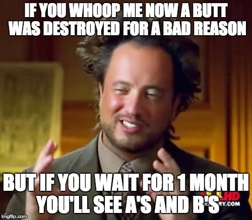 Ancient Aliens Meme | IF YOU WHOOP ME NOW A BUTT WAS DESTROYED FOR A BAD REASON; BUT IF YOU WAIT FOR 1 MONTH YOU'LL SEE A'S AND B'S | image tagged in memes,ancient aliens | made w/ Imgflip meme maker