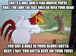 Foghorn Leghorn | THAT'S A JOKE, SON! A FLAG-WAVER! YOU'RE BUILT TOO LOW! THE FAST ONES GO OVER YOUR HEAD! YOU GOT A HOLE IN YOUR GLOVE! GOTTA KEEP, I SAY, YOU GOTTA KEEP ON YOUR TOES! | image tagged in foghorn leghorn | made w/ Imgflip meme maker