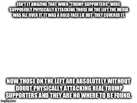 Blank White Template | ISN'T IT AMAZING THAT WHEN "TRUMP SUPPORTERS" WERE SUPPOSEDLY PHYSICALLY ATTACKING THOSE ON THE LEFT THE MEDIA WAS ALL OVER IT. IT WAS A BOLD FACE LIE BUT, THEY COVERED IT. NOW THOSE ON THE LEFT ARE ABSOLUTELY WITHOUT DOUBT PHYSICALLY ATTACKING REAL TRUMP SUPPORTERS AND THEY ARE NO WHERE TO BE FOUND. | image tagged in blank white template | made w/ Imgflip meme maker