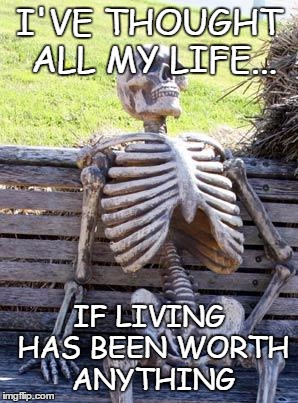 Waiting Skeleton Meme | I'VE THOUGHT ALL MY LIFE... IF LIVING HAS BEEN WORTH ANYTHING | image tagged in memes,waiting skeleton | made w/ Imgflip meme maker