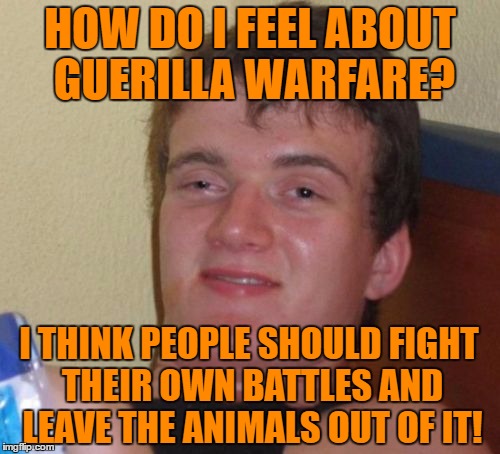 10 Guy Meme | HOW DO I FEEL ABOUT GUERILLA WARFARE? I THINK PEOPLE SHOULD FIGHT THEIR OWN BATTLES AND LEAVE THE ANIMALS OUT OF IT! | image tagged in memes,10 guy | made w/ Imgflip meme maker