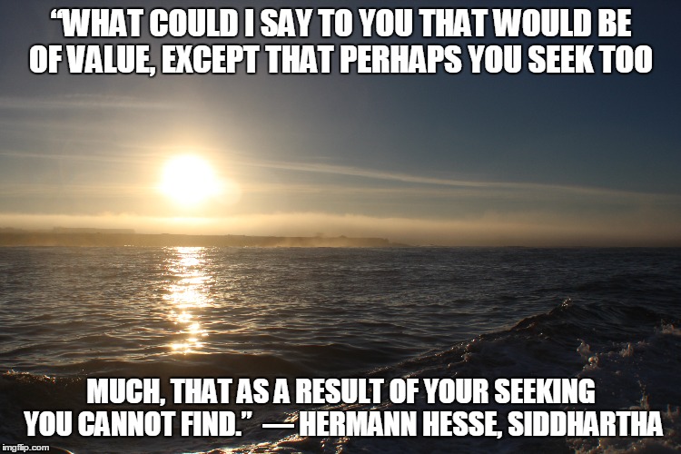 “WHAT COULD I SAY TO YOU THAT WOULD BE OF VALUE, EXCEPT THAT PERHAPS YOU SEEK TOO; MUCH, THAT AS A RESULT OF YOUR SEEKING YOU CANNOT FIND.” 
― HERMANN HESSE, SIDDHARTHA | image tagged in love,peace,life | made w/ Imgflip meme maker