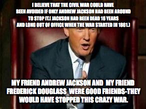 Donald Trump | I BELIEVE THAT THE CIVIL WAR COULD HAVE BEEN AVOIDED IF ONLY ANDREW JACKSON HAD BEEN AROUND TO STOP IT.( JACKSON HAD BEEN DEAD 16 YEARS AND LONG OUT OF OFFICE WHEN THE WAR STARTED IN 1861.); MY FRIEND ANDREW JACKSON AND  MY FRIEND FREDERICK DOUGLASS  WERE GOOD FRIENDS-THEY WOULD HAVE STOPPED THIS CRAZY WAR. | image tagged in donald trump | made w/ Imgflip meme maker