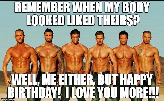 HappyBirthday | REMEMBER WHEN MY BODY LOOKED LIKED THEIRS? WELL, ME EITHER, BUT HAPPY BIRTHDAY!  I LOVE YOU MORE!!! | image tagged in happybirthday | made w/ Imgflip meme maker