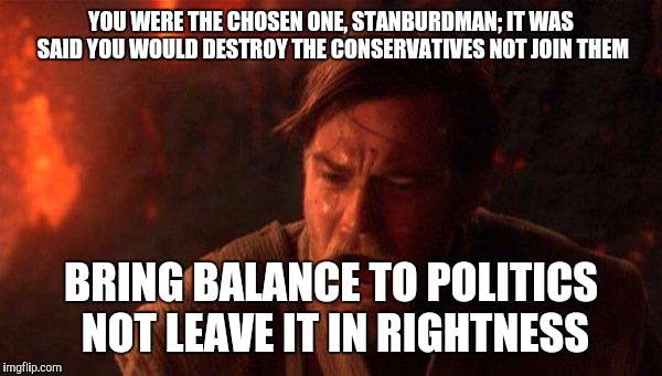 You Were The Chosen One (Star Wars) Meme | YOU WERE THE CHOSEN ONE, STANBURDMAN; IT WAS SAID YOU WOULD DESTROY THE CONSERVATIVES NOT JOIN THEM; BRING BALANCE TO POLITICS NOT LEAVE IT IN RIGHTNESS | image tagged in memes,you were the chosen one star wars | made w/ Imgflip meme maker