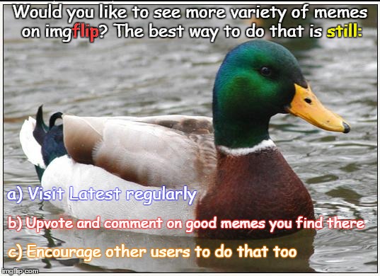 In Latest, your votes really help decide which memes get seen. | still:; Would you like to see more variety of memes on imgflip? The best way to do that is still:; flip; a) Visit Latest regularly; b) Upvote and comment on good memes you find there; c) Encourage other users to do that too | image tagged in memes,actual advice mallard,imgflip,advice socrates,dank memes,latest awareness | made w/ Imgflip meme maker