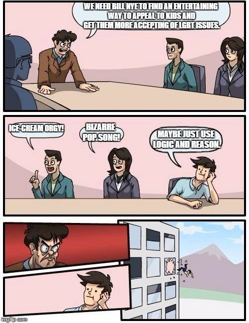 Bill Nye Board Room Meeting Suggestion | WE NEED BILL NYE TO FIND AN ENTERTAINING WAY TO APPEAL TO KIDS AND GET THEM MORE ACCEPTING OF LGBT ISSUES. ICE-CREAM ORGY! BIZARRE POP SONG! MAYBE JUST USE LOGIC AND REASON. | image tagged in memes,boardroom meeting suggestion | made w/ Imgflip meme maker
