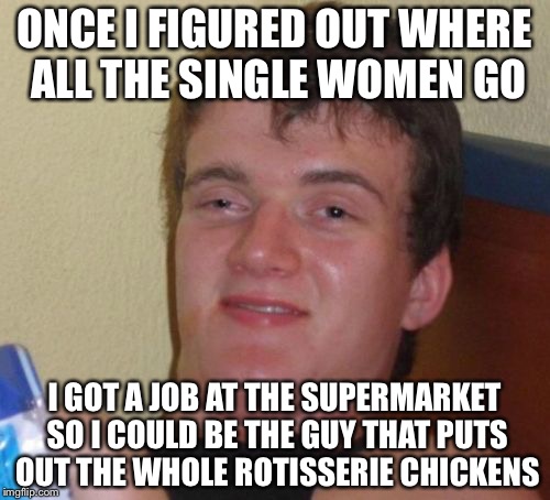 10 Guy Meme | ONCE I FIGURED OUT WHERE ALL THE SINGLE WOMEN GO; I GOT A JOB AT THE SUPERMARKET SO I COULD BE THE GUY THAT PUTS OUT THE WHOLE ROTISSERIE CHICKENS | image tagged in memes,10 guy | made w/ Imgflip meme maker