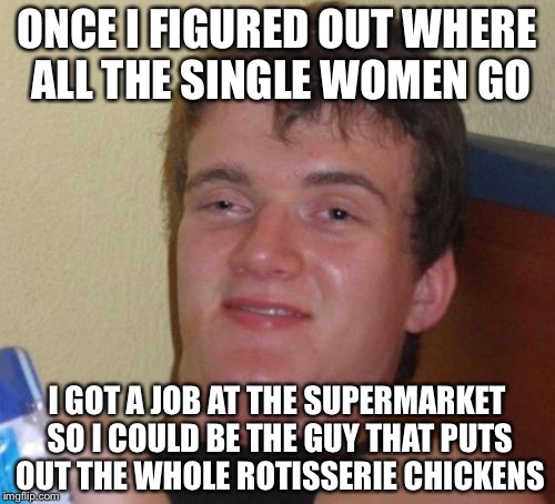 10 Guy | ONCE I FIGURED OUT WHERE ALL THE SINGLE WOMEN GO; I GOT A JOB AT THE SUPERMARKET SO I COULD BE THE GUY THAT PUTS OUT THE WHOLE ROTISSERIE CHICKENS | image tagged in memes,10 guy | made w/ Imgflip meme maker