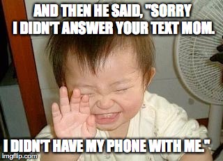 Asian Baby Laughing |  AND THEN HE SAID, "SORRY I DIDN'T ANSWER YOUR TEXT MOM. I DIDN'T HAVE MY PHONE WITH ME." | image tagged in asian baby laughing | made w/ Imgflip meme maker