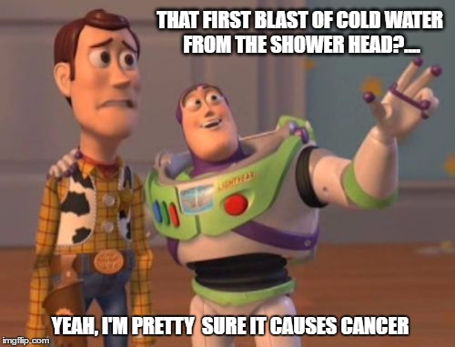 X, X Everywhere Meme | THAT FIRST BLAST OF COLD WATER FROM THE SHOWER HEAD?.... YEAH, I'M PRETTY 
SURE IT CAUSES CANCER | image tagged in memes,x x everywhere | made w/ Imgflip meme maker