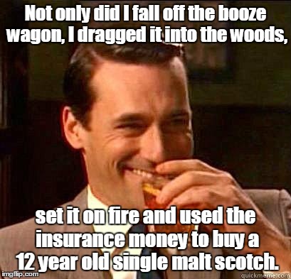 Laughing Don Draper | Not only did I fall off the booze wagon, I dragged it into the woods, set it on fire and used the insurance money to buy a 12 year old single malt scotch. | image tagged in laughing don draper | made w/ Imgflip meme maker