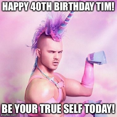 Unicorn MAN Meme | HAPPY 40TH BIRTHDAY TIM! BE YOUR TRUE SELF TODAY! | image tagged in memes,unicorn man | made w/ Imgflip meme maker