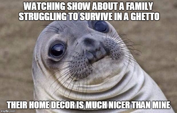 Awkward Moment Sealion Meme | WATCHING SHOW ABOUT A FAMILY STRUGGLING TO SURVIVE IN A GHETTO; THEIR HOME DECOR IS MUCH NICER THAN MINE | image tagged in memes,awkward moment sealion,AdviceAnimals | made w/ Imgflip meme maker