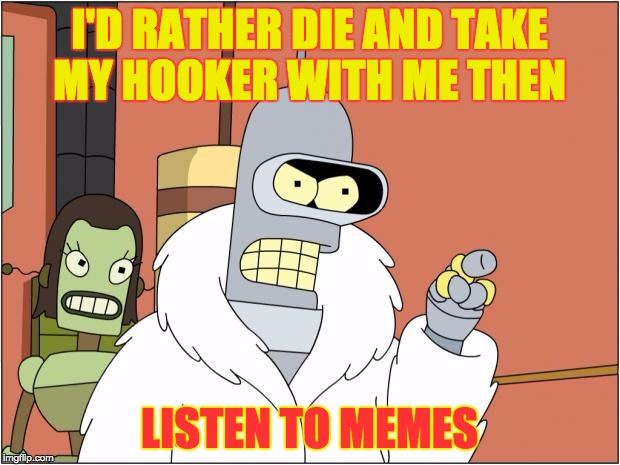 Bender | I'D RATHER DIE AND TAKE MY HOOKER WITH ME THEN; LISTEN TO MEMES | image tagged in memes,bender | made w/ Imgflip meme maker