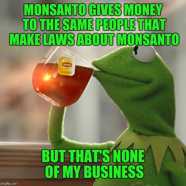 GMO's Suck | MONSANTO GIVES MONEY TO THE SAME PEOPLE THAT MAKE LAWS ABOUT MONSANTO; BUT THAT'S NONE OF MY BUSINESS | image tagged in memes,but thats none of my business,kermit the frog | made w/ Imgflip meme maker