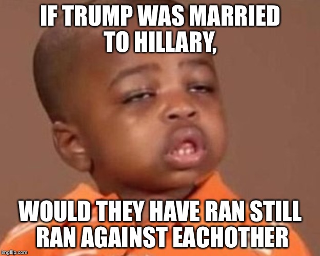 I feel it kid | IF TRUMP WAS MARRIED TO HILLARY, WOULD THEY HAVE RAN STILL RAN AGAINST EACHOTHER | image tagged in i feel it kid | made w/ Imgflip meme maker