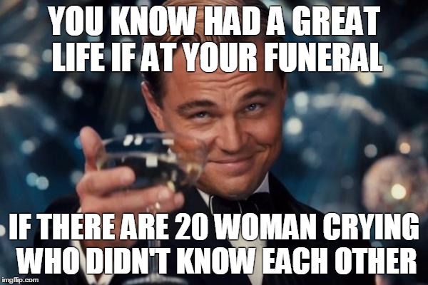 Leonardo Dicaprio Cheers Meme | YOU KNOW HAD A GREAT LIFE IF AT YOUR FUNERAL; IF THERE ARE 20 WOMAN CRYING WHO DIDN'T KNOW EACH OTHER | image tagged in memes,leonardo dicaprio cheers | made w/ Imgflip meme maker