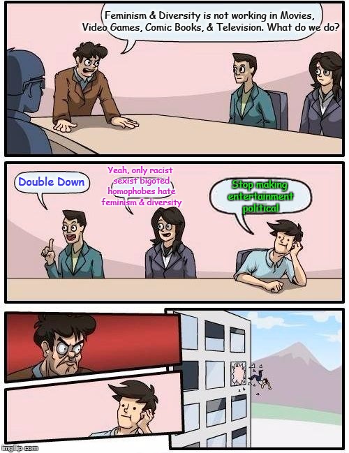 Boardroom Meeting Suggestion Meme | Feminism & Diversity is not working in Movies, Video Games, Comic Books, & Television. What do we do? Yeah, only racist sexist bigoted homophobes hate feminism & diversity; Double Down; Stop making entertainment political | image tagged in memes,boardroom meeting suggestion | made w/ Imgflip meme maker