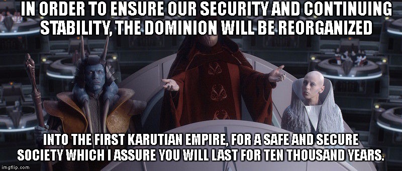 palpatine senate | IN ORDER TO ENSURE OUR SECURITY AND CONTINUING STABILITY, THE DOMINION WILL BE REORGANIZED; INTO THE FIRST KARUTIAN EMPIRE, FOR A SAFE AND SECURE SOCIETY WHICH I ASSURE YOU WILL LAST FOR TEN THOUSAND YEARS. | image tagged in palpatine senate | made w/ Imgflip meme maker