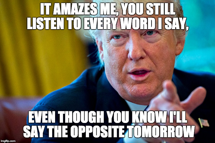 so says i | IT AMAZES ME, YOU STILL LISTEN TO EVERY WORD I SAY, EVEN THOUGH YOU KNOW I'LL SAY THE OPPOSITE TOMORROW | image tagged in post-truth,truth,donald trump approves,trump,words of wisdom,actions speak louder than words | made w/ Imgflip meme maker