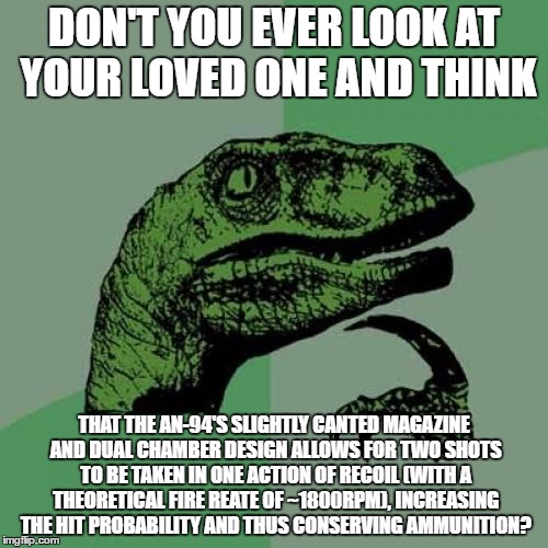 The AN-94 is very interesting... | DON'T YOU EVER LOOK AT YOUR LOVED ONE AND THINK; THAT THE AN-94'S SLIGHTLY CANTED MAGAZINE AND DUAL CHAMBER DESIGN ALLOWS FOR TWO SHOTS TO BE TAKEN IN ONE ACTION OF RECOIL (WITH A THEORETICAL FIRE REATE OF ~1800RPM), INCREASING THE HIT PROBABILITY AND THUS CONSERVING AMMUNITION? | image tagged in memes,philosoraptor,military,love | made w/ Imgflip meme maker