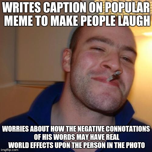 Good Guy Greg Meme | WRITES CAPTION ON POPULAR MEME TO MAKE PEOPLE LAUGH; WORRIES ABOUT HOW THE NEGATIVE CONNOTATIONS OF HIS WORDS MAY HAVE REAL WORLD EFFECTS UPON THE PERSON IN THE PHOTO | image tagged in memes,good guy greg | made w/ Imgflip meme maker
