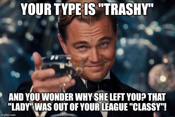 Leonardo Dicaprio Cheers Meme | YOUR TYPE IS "TRASHY"; AND YOU WONDER WHY SHE LEFT YOU? THAT "LADY" WAS OUT OF YOUR LEAGUE "CLASSY"! | image tagged in memes,leonardo dicaprio cheers | made w/ Imgflip meme maker