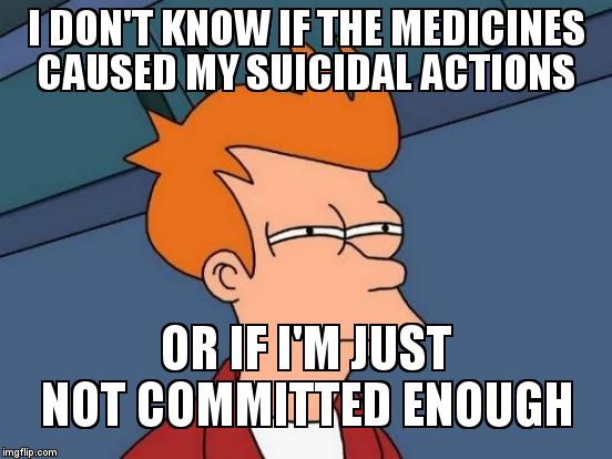 Futurama Fry Meme | I DON'T KNOW IF THE MEDICINES CAUSED MY SUICIDAL ACTIONS OR IF I'M JUST NOT COMMITTED ENOUGH | image tagged in memes,futurama fry | made w/ Imgflip meme maker